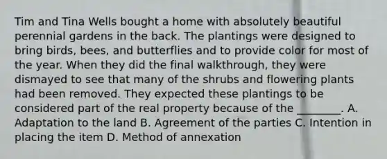 Tim and Tina Wells bought a home with absolutely beautiful perennial gardens in the back. The plantings were designed to bring birds, bees, and butterflies and to provide color for most of the year. When they did the final walkthrough, they were dismayed to see that many of the shrubs and flowering plants had been removed. They expected these plantings to be considered part of the real property because of the ________. A. Adaptation to the land B. Agreement of the parties C. Intention in placing the item D. Method of annexation