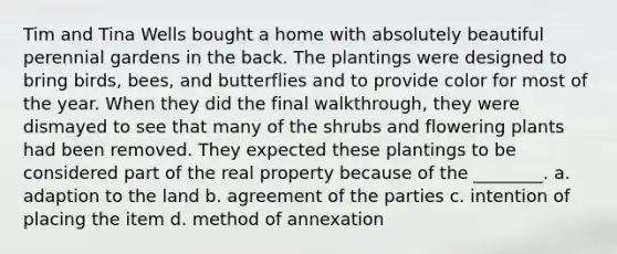 Tim and Tina Wells bought a home with absolutely beautiful perennial gardens in the back. The plantings were designed to bring birds, bees, and butterflies and to provide color for most of the year. When they did the final walkthrough, they were dismayed to see that many of the shrubs and flowering plants had been removed. They expected these plantings to be considered part of the real property because of the ________. a. adaption to the land b. agreement of the parties c. intention of placing the item d. method of annexation