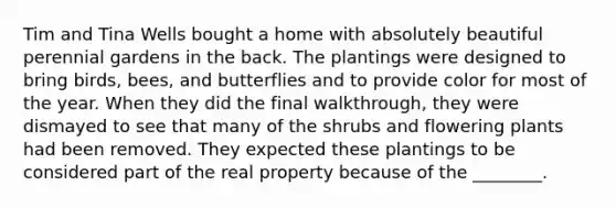 Tim and Tina Wells bought a home with absolutely beautiful perennial gardens in the back. The plantings were designed to bring birds, bees, and butterflies and to provide color for most of the year. When they did the final walkthrough, they were dismayed to see that many of the shrubs and flowering plants had been removed. They expected these plantings to be considered part of the real property because of the ________.