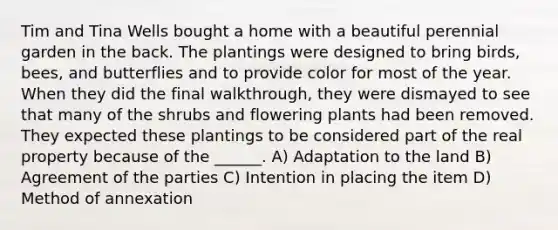 Tim and Tina Wells bought a home with a beautiful perennial garden in the back. The plantings were designed to bring birds, bees, and butterflies and to provide color for most of the year. When they did the final walkthrough, they were dismayed to see that many of the shrubs and flowering plants had been removed. They expected these plantings to be considered part of the real property because of the ______. A) Adaptation to the land B) Agreement of the parties C) Intention in placing the item D) Method of annexation