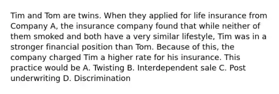 Tim and Tom are twins. When they applied for life insurance from Company A, the insurance company found that while neither of them smoked and both have a very similar lifestyle, Tim was in a stronger financial position than Tom. Because of this, the company charged Tim a higher rate for his insurance. This practice would be A. Twisting B. Interdependent sale C. Post underwriting D. Discrimination