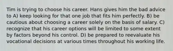 Tim is trying to choose his career. Hans gives him the bad advice to A) keep looking for that one job that fits him perfectly. B) be cautious about choosing a career solely on the basis of salary. C) recognize that his career options will be limited to some extent by factors beyond his control. D) be prepared to reevaluate his vocational decisions at various times throughout his working life.