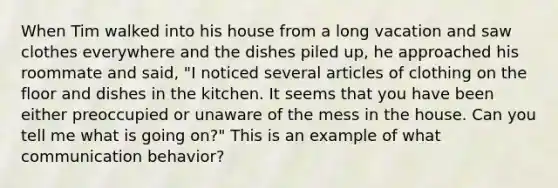 When Tim walked into his house from a long vacation and saw clothes everywhere and the dishes piled up, he approached his roommate and said, "I noticed several articles of clothing on the floor and dishes in the kitchen. It seems that you have been either preoccupied or unaware of the mess in the house. Can you tell me what is going on?" This is an example of what communication behavior?