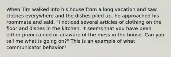 When Tim walked into his house from a long vacation and saw clothes everywhere and the dishes piled up, he approached his roommate and said, "I noticed several articles of clothing on the floor and dishes in the kitchen. It seems that you have been either preoccupied or unaware of the mess in the house. Can you tell me what is going on?" This is an example of what communicator behavior?