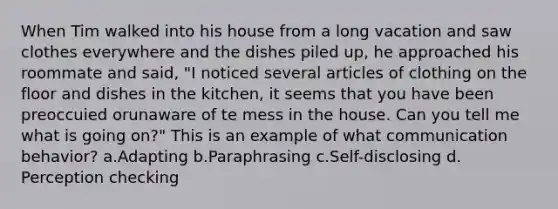 When Tim walked into his house from a long vacation and saw clothes everywhere and the dishes piled up, he approached his roommate and said, "I noticed several articles of clothing on the floor and dishes in the kitchen, it seems that you have been preoccuied orunaware of te mess in the house. Can you tell me what is going on?" This is an example of what communication behavior? a.Adapting b.Paraphrasing c.Self-disclosing d. Perception checking