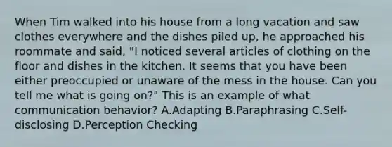 When Tim walked into his house from a long vacation and saw clothes everywhere and the dishes piled up, he approached his roommate and said, "I noticed several articles of clothing on the floor and dishes in the kitchen. It seems that you have been either preoccupied or unaware of the mess in the house. Can you tell me what is going on?" This is an example of what communication behavior? A.Adapting B.Paraphrasing C.Self-disclosing D.Perception Checking