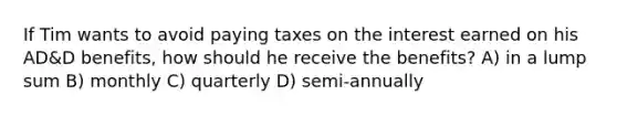 If Tim wants to avoid paying taxes on the interest earned on his AD&D benefits, how should he receive the benefits? A) in a lump sum B) monthly C) quarterly D) semi-annually