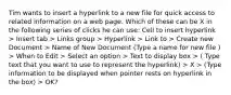 Tim wants to insert a hyperlink to a new file for quick access to related information on a web page. Which of these can be X in the following series of clicks he can use: Cell to insert hyperlink > Insert tab > Links group > Hyperlink > Link to > Create new Document > Name of New Document (Type a name for new file ) > When to Edit > Select an option > Text to display box > ( Type text that you want to use to represent the hyperlink) > X > (Type information to be displayed when pointer rests on hyperlink in the box) > OK?