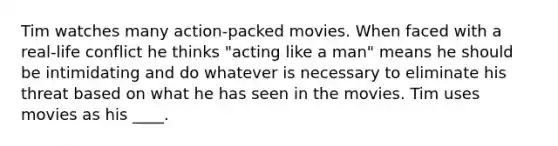 Tim watches many action-packed movies. When faced with a real-life conflict he thinks "acting like a man" means he should be intimidating and do whatever is necessary to eliminate his threat based on what he has seen in the movies. Tim uses movies as his ____.