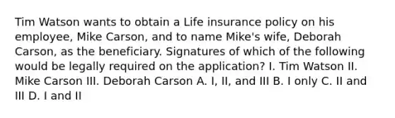 Tim Watson wants to obtain a Life insurance policy on his employee, Mike Carson, and to name Mike's wife, Deborah Carson, as the beneficiary. Signatures of which of the following would be legally required on the application? I. Tim Watson II. Mike Carson III. Deborah Carson A. I, II, and III B. I only C. II and III D. I and II