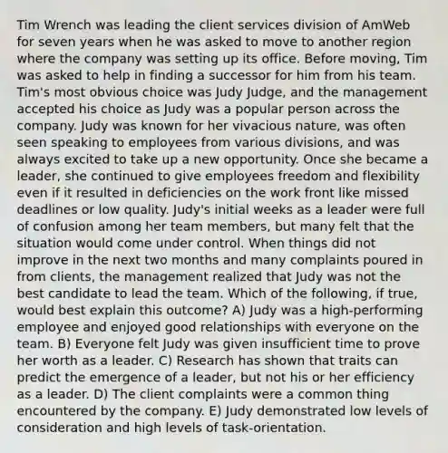 Tim Wrench was leading the client services division of AmWeb for seven years when he was asked to move to another region where the company was setting up its office. Before moving, Tim was asked to help in finding a successor for him from his team. Tim's most obvious choice was Judy Judge, and the management accepted his choice as Judy was a popular person across the company. Judy was known for her vivacious nature, was often seen speaking to employees from various divisions, and was always excited to take up a new opportunity. Once she became a leader, she continued to give employees freedom and flexibility even if it resulted in deficiencies on the work front like missed deadlines or low quality. Judy's initial weeks as a leader were full of confusion among her team members, but many felt that the situation would come under control. When things did not improve in the next two months and many complaints poured in from clients, the management realized that Judy was not the best candidate to lead the team. Which of the following, if true, would best explain this outcome? A) Judy was a high-performing employee and enjoyed good relationships with everyone on the team. B) Everyone felt Judy was given insufficient time to prove her worth as a leader. C) Research has shown that traits can predict the emergence of a leader, but not his or her efficiency as a leader. D) The client complaints were a common thing encountered by the company. E) Judy demonstrated low levels of consideration and high levels of task-orientation.