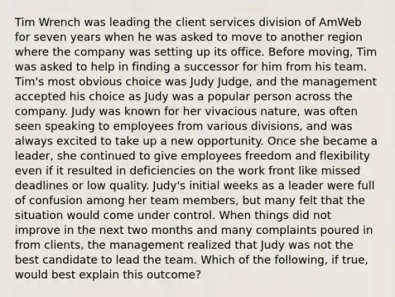 Tim Wrench was leading the client services division of AmWeb for seven years when he was asked to move to another region where the company was setting up its office. Before moving, Tim was asked to help in finding a successor for him from his team. Tim's most obvious choice was Judy Judge, and the management accepted his choice as Judy was a popular person across the company. Judy was known for her vivacious nature, was often seen speaking to employees from various divisions, and was always excited to take up a new opportunity. Once she became a leader, she continued to give employees freedom and flexibility even if it resulted in deficiencies on the work front like missed deadlines or low quality. Judy's initial weeks as a leader were full of confusion among her team members, but many felt that the situation would come under control. When things did not improve in the next two months and many complaints poured in from clients, the management realized that Judy was not the best candidate to lead the team. Which of the following, if true, would best explain this outcome?