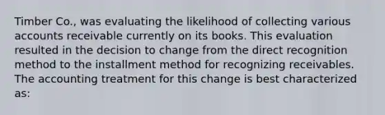 Timber Co., was evaluating the likelihood of collecting various accounts receivable currently on its books. This evaluation resulted in the decision to change from the direct recognition method to the installment method for recognizing receivables. The accounting treatment for this change is best characterized as: