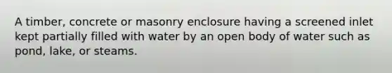 A timber, concrete or masonry enclosure having a screened inlet kept partially filled with water by an open body of water such as pond, lake, or steams.