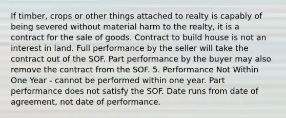 If timber, crops or other things attached to realty is capably of being severed without material harm to the realty, it is a contract for the sale of goods. Contract to build house is not an interest in land. Full performance by the seller will take the contract out of the SOF. Part performance by the buyer may also remove the contract from the SOF. 5. Performance Not Within One Year - cannot be performed within one year. Part performance does not satisfy the SOF. Date runs from date of agreement, not date of performance.