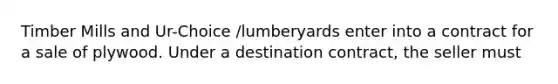 Timber Mills and Ur-Choice /lumberyards enter into a contract for a sale of plywood. Under a destination contract, the seller must