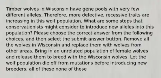 Timber wolves in Wisconsin have gene pools with very few different alleles. Therefore, more defective, recessive traits are increasing in this wolf population. What are some steps that conservationists might consider to introduce new alleles into this population? Please choose the correct answer from the following choices, and then select the submit answer button. Remove all the wolves in Wisconsin and replace them with wolves from other areas. Bring in an unrelated population of female wolves and release them to breed with the Wisconsin wolves. Let the wolf population die off from mutations before introducing new breeders. all of these none of these