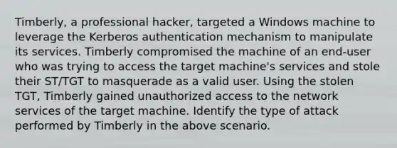 Timberly, a professional hacker, targeted a Windows machine to leverage the Kerberos authentication mechanism to manipulate its services. Timberly compromised the machine of an end-user who was trying to access the target machine's services and stole their ST/TGT to masquerade as a valid user. Using the stolen TGT, Timberly gained unauthorized access to the network services of the target machine. Identify the type of attack performed by Timberly in the above scenario.