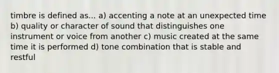 timbre is defined as... a) accenting a note at an unexpected time b) quality or character of sound that distinguishes one instrument or voice from another c) music created at the same time it is performed d) tone combination that is stable and restful