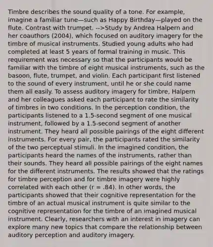 Timbre describes the sound quality of a tone. For example, imagine a familiar tune—such as Happy Birthday—played on the flute. Contrast with trumpet. -->Study by Andrea Halpern and her coauthors (2004), which focused on auditory imagery for the timbre of musical instruments. Studied young adults who had completed at least 5 years of formal training in music. This requirement was necessary so that the participants would be familiar with the timbre of eight musical instruments, such as the basoon, flute, trumpet, and violin. Each participant first listened to the sound of every instrument, until he or she could name them all easily. To assess auditory imagery for timbre, Halpern and her colleagues asked each participant to rate the similarity of timbres in two conditions. In the perception condition, the participants listened to a 1.5-second segment of one musical instrument, followed by a 1.5-second segment of another instrument. They heard all possible pairings of the eight different instruments. For every pair, the participants rated the similarity of the two perceptual stimuli. In the imagined condition, the participants heard the names of the instruments, rather than their sounds. They heard all possible pairings of the eight names for the different instruments. The results showed that the ratings for timbre perception and for timbre imagery were highly correlated with each other (r = .84). In other words, the participants showed that their cognitive representation for the timbre of an actual musical instrument is quite similar to the cognitive representation for the timbre of an imagined musical instrument. Clearly, researchers with an interest in imagery can explore many new topics that compare the relationship between auditory perception and auditory imagery.