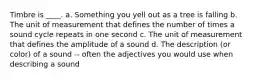Timbre is ____. a. Something you yell out as a tree is falling b. The unit of measurement that defines the number of times a sound cycle repeats in one second c. The unit of measurement that defines the amplitude of a sound d. The description (or color) of a sound -- often the adjectives you would use when describing a sound