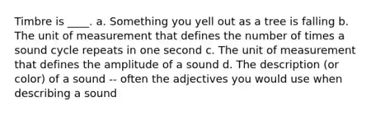 Timbre is ____. a. Something you yell out as a tree is falling b. The unit of measurement that defines the number of times a sound cycle repeats in one second c. The unit of measurement that defines the amplitude of a sound d. The description (or color) of a sound -- often the adjectives you would use when describing a sound