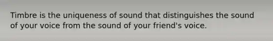 Timbre is the uniqueness of sound that distinguishes the sound of your voice from the sound of your friend's voice.