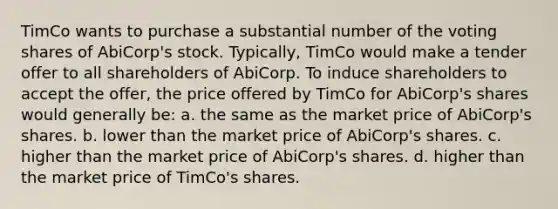 TimCo wants to purchase a substantial number of the voting shares of AbiCorp's stock. Typically, TimCo would make a tender offer to all shareholders of AbiCorp. To induce shareholders to accept the offer, the price offered by TimCo for AbiCorp's shares would generally be: a. the same as the market price of AbiCorp's shares. b. lower than the market price of AbiCorp's shares. c. higher than the market price of AbiCorp's shares. d. higher than the market price of TimCo's shares.