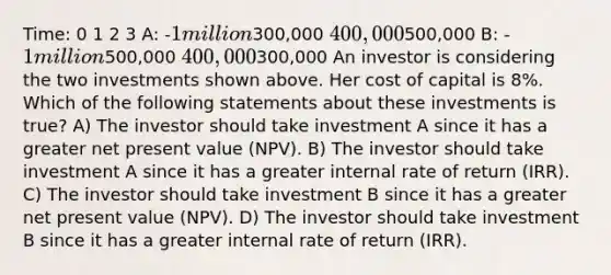 Time: 0 1 2 3 A: -1 million300,000 400,000500,000 B: -1 million500,000 400,000300,000 An investor is considering the two investments shown above. Her cost of capital is 8%. Which of the following statements about these investments is true? A) The investor should take investment A since it has a greater net present value (NPV). B) The investor should take investment A since it has a greater internal rate of return (IRR). C) The investor should take investment B since it has a greater net present value (NPV). D) The investor should take investment B since it has a greater internal rate of return (IRR).