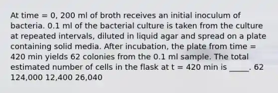 At time = 0, 200 ml of broth receives an initial inoculum of bacteria. 0.1 ml of the bacterial culture is taken from the culture at repeated intervals, diluted in liquid agar and spread on a plate containing solid media. After incubation, the plate from time = 420 min yields 62 colonies from the 0.1 ml sample. The total estimated number of cells in the flask at t = 420 min is _____. 62 124,000 12,400 26,040