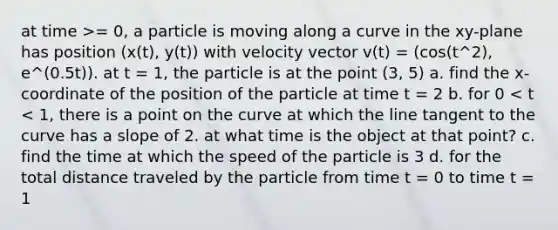 at time >= 0, a particle is moving along a curve in the xy-plane has position (x(t), y(t)) with velocity vector v(t) = (cos(t^2), e^(0.5t)). at t = 1, the particle is at the point (3, 5) a. find the x-coordinate of the position of the particle at time t = 2 b. for 0 < t < 1, there is a point on the curve at which the line tangent to the curve has a slope of 2. at what time is the object at that point? c. find the time at which the speed of the particle is 3 d. for the total distance traveled by the particle from time t = 0 to time t = 1