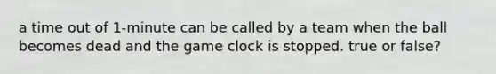 a time out of 1-minute can be called by a team when the ball becomes dead and the game clock is stopped. true or false?