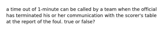 a time out of 1-minute can be called by a team when the official has terminated his or her communication with the scorer's table at the report of the foul. true or false?