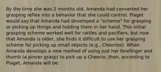 By the time she was 2 months old, Amanda had converted her grasping reflex into a behavior that she could control. Piaget would say that Amanda had developed a "scheme" for grasping or picking up things and holding them in her hand. This initial grasping scheme worked well for rattles and pacifiers, but now that Amanda is older, she finds it difficult to use her grasping scheme for picking up small objects (e.g., Cheerios). When Amanda develops a new method of using just her forefinger and thumb (a pincer grasp) to pick up a Cheerio, then, according to Piaget, Amanda will be: