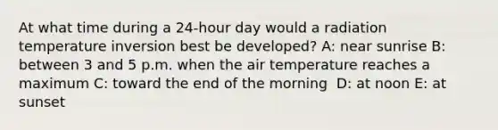 At what time during a 24-hour day would a radiation temperature inversion best be developed? A: ​near sunrise B: ​between 3 and 5 p.m. when the air temperature reaches a maximum C: ​toward the end of the morning ​ D: at noon E: ​at sunset