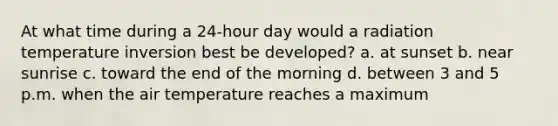 At what time during a 24-hour day would a radiation temperature inversion best be developed? a. at sunset b. near sunrise c. toward the end of the morning d. between 3 and 5 p.m. when the air temperature reaches a maximum