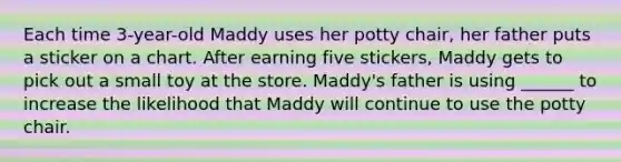 Each time 3-year-old Maddy uses her potty chair, her father puts a sticker on a chart. After earning five stickers, Maddy gets to pick out a small toy at the store. Maddy's father is using ______ to increase the likelihood that Maddy will continue to use the potty chair.