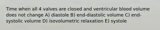 Time when all 4 valves are closed and ventricular blood volume does not change A) diastole B) end-diastolic volume C) end-systolic volume D) isovolumetric relaxation E) systole