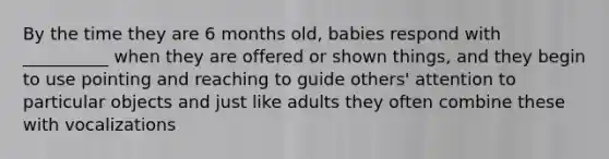 By the time they are 6 months old, babies respond with __________ when they are offered or shown things, and they begin to use pointing and reaching to guide others' attention to particular objects and just like adults they often combine these with vocalizations