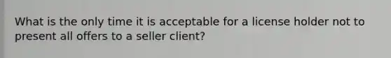 What is the only time it is acceptable for a license holder not to present all offers to a seller client?