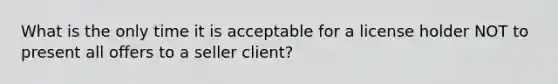 What is the only time it is acceptable for a license holder NOT to present all offers to a seller client?