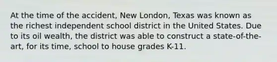 At the time of the accident, New London, Texas was known as the richest independent school district in the United States. Due to its oil wealth, the district was able to construct a state-of-the-art, for its time, school to house grades K-11.