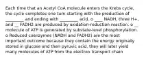 Each time that an Acetyl CoA molecule enters the Krebs cycle, the cycle completes one turn starting with the production of _________ and ending with _________ acid. o ____ NADH, three H+, and __ FADH2 are produced by oxidation-reduction reaction. o __ molecule of ATP is generated by substate-level phosphorylation. o Reduced coenzymes (NADH and FADH2) are the most important outcome because they contain the energy originally stored in glucose and then pyruvic acid, they will later yield many molecules of ATP from the electron transport chain