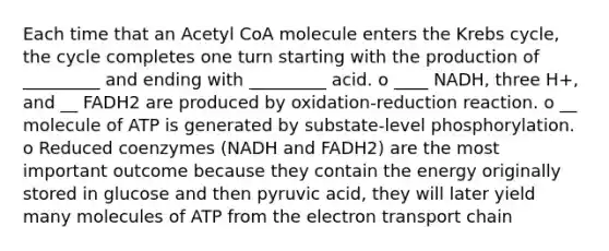 Each time that an Acetyl CoA molecule enters the Krebs cycle, the cycle completes one turn starting with the production of _________ and ending with _________ acid. o ____ NADH, three H+, and __ FADH2 are produced by oxidation-reduction reaction. o __ molecule of ATP is generated by substate-level phosphorylation. o Reduced coenzymes (NADH and FADH2) are the most important outcome because they contain the energy originally stored in glucose and then pyruvic acid, they will later yield many molecules of ATP from the electron transport chain