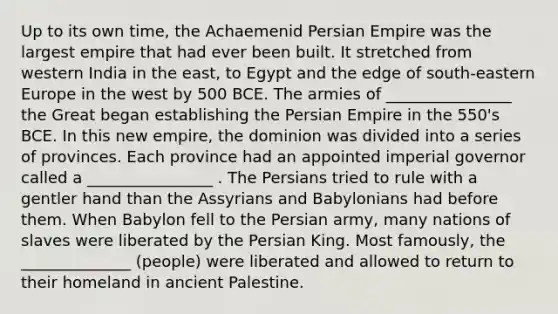 Up to its own time, the Achaemenid Persian Empire was the largest empire that had ever been built. It stretched from western India in the east, to Egypt and the edge of south-eastern Europe in the west by 500 BCE. The armies of ________________ the Great began establishing the Persian Empire in the 550's BCE. In this new empire, the dominion was divided into a series of provinces. Each province had an appointed imperial governor called a ________________ . The Persians tried to rule with a gentler hand than the Assyrians and Babylonians had before them. When Babylon fell to the Persian army, many nations of slaves were liberated by the Persian King. Most famously, the ______________ (people) were liberated and allowed to return to their homeland in ancient Palestine.