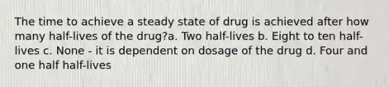 The time to achieve a steady state of drug is achieved after how many half-lives of the drug?a. Two half-lives b. Eight to ten half-lives c. None - it is dependent on dosage of the drug d. Four and one half half-lives