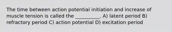 The time between action potential initiation and increase of muscle tension is called the __________. A) latent period B) refractory period C) action potential D) excitation period