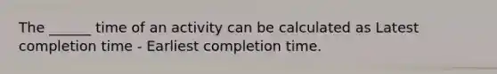 The ______ time of an activity can be calculated as Latest completion time - Earliest completion time.