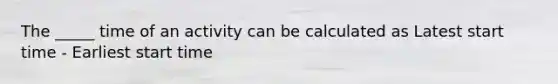 The _____ time of an activity can be calculated as Latest start time - Earliest start time