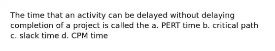 The time that an activity can be delayed without delaying completion of a project is called the a. PERT time b. critical path c. slack time d. CPM time